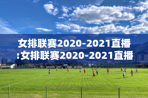 女排联赛2020-2021直播:女排联赛2020-2021直播决赛第二场