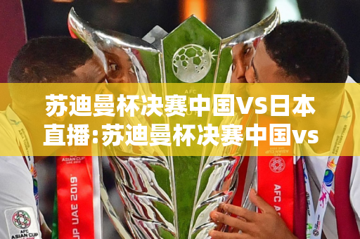 苏迪曼杯决赛中国VS日本直播:苏迪曼杯决赛中国vs日本直播2021