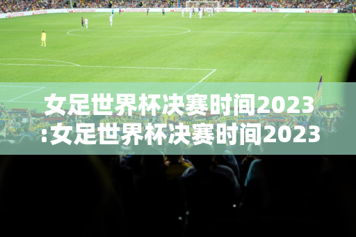 女足世界杯决赛时间2023:女足世界杯决赛时间2023决赛场地是哪里