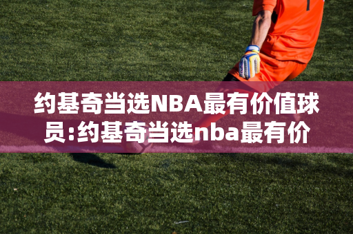 约基奇当选NBA最有价值球员:约基奇当选nba最有价值球员是谁