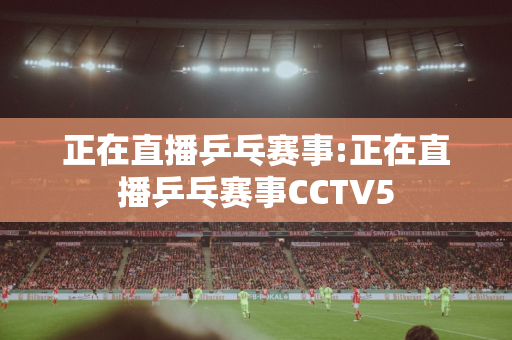 正在直播乒乓赛事:正在直播乒乓赛事CCTV5