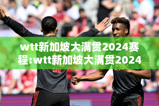 wtt新加坡大满贯2024赛程:wtt新加坡大满贯2024赛程央视直播吗