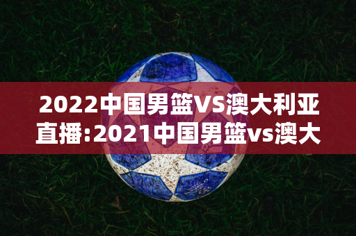2022中国男篮VS澳大利亚直播:2021中国男篮vs澳大利亚