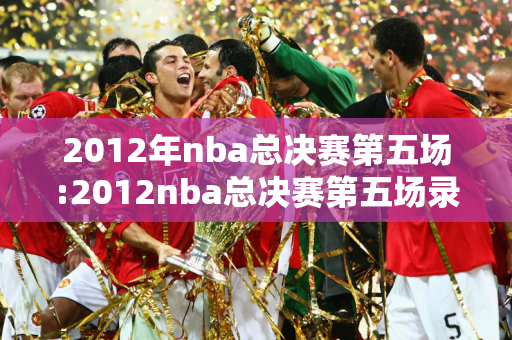 2012年nba总决赛第五场:2012nba总决赛第五场录像回放央视