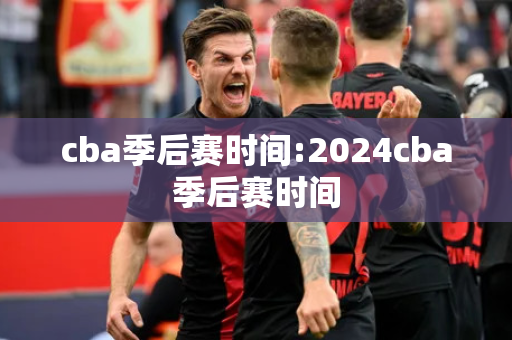 cba季后赛时间:2024cba季后赛时间