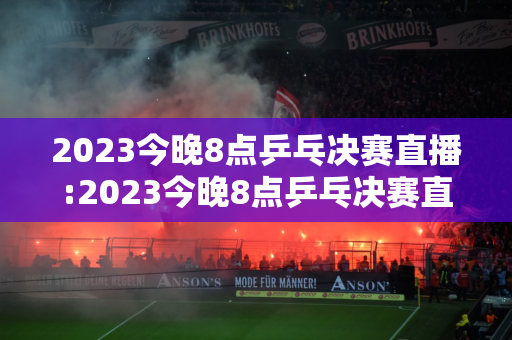 2023今晚8点乒乓决赛直播:2023今晚8点乒乓决赛直播视频在线观看