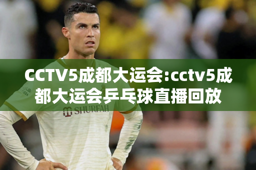 CCTV5成都大运会:cctv5成都大运会乒乓球直播回放