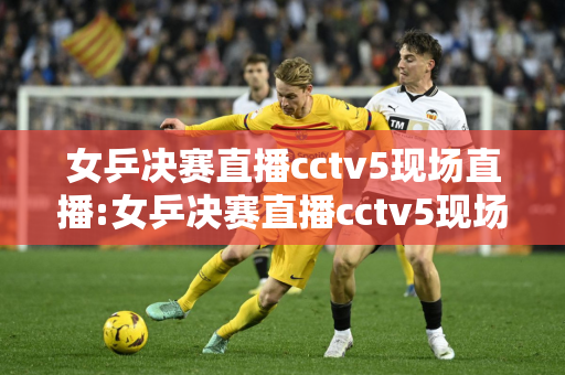 女乒决赛直播cctv5现场直播:女乒决赛直播cctv5现场直播,孙颖莎赢了吗