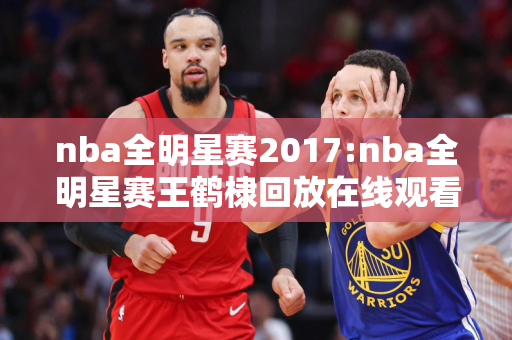 nba全明星赛2017:nba全明星赛王鹤棣回放在线观看