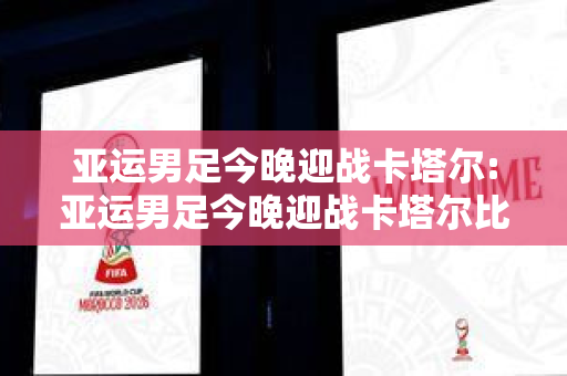 亚运男足今晚迎战卡塔尔:亚运男足今晚迎战卡塔尔比赛