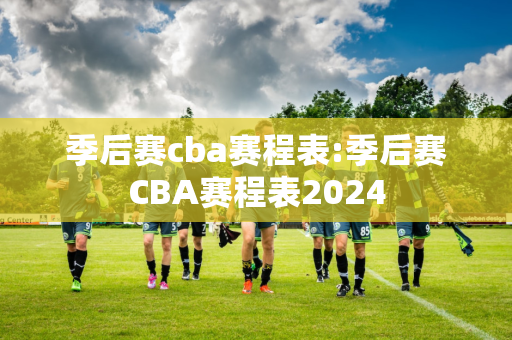 季后赛cba赛程表:季后赛CBA赛程表2024