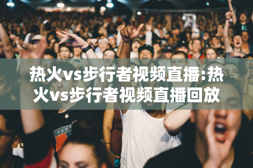 热火vs步行者视频直播:热火vs步行者视频直播回放