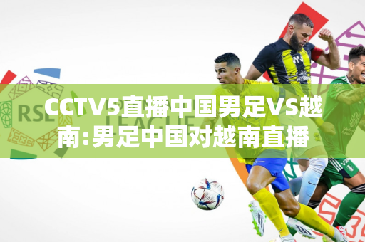 CCTV5直播中国男足VS越南:男足中国对越南直播