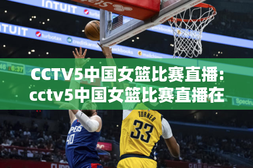 CCTV5中国女篮比赛直播:cctv5中国女篮比赛直播在线观看