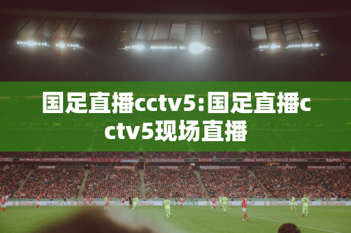 国足直播cctv5:国足直播cctv5现场直播