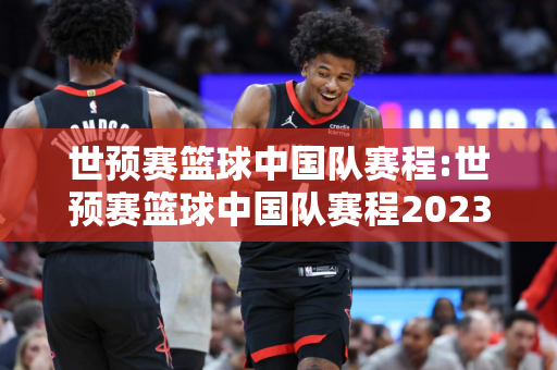 世预赛篮球中国队赛程:世预赛篮球中国队赛程2023