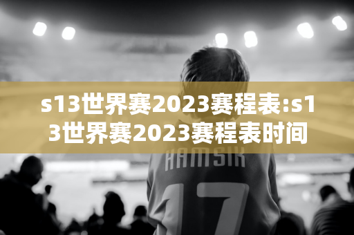 s13世界赛2023赛程表:s13世界赛2023赛程表时间