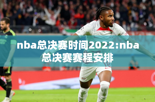 nba总决赛时间2022:nba总决赛赛程安排