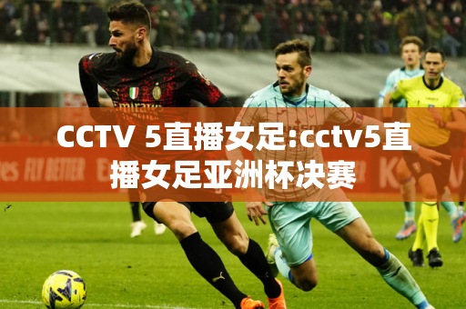 CCTV 5直播女足:cctv5直播女足亚洲杯决赛