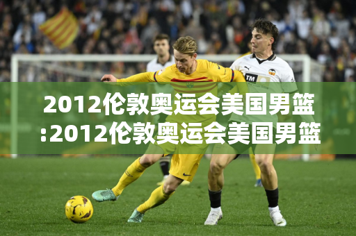 2012伦敦奥运会美国男篮:2012伦敦奥运会美国男篮阵容