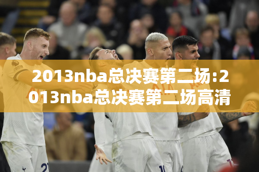 2013nba总决赛第二场:2013nba总决赛第二场高清完整版