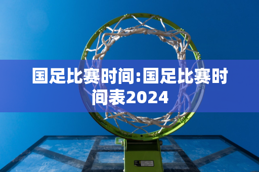 国足比赛时间:国足比赛时间表2024