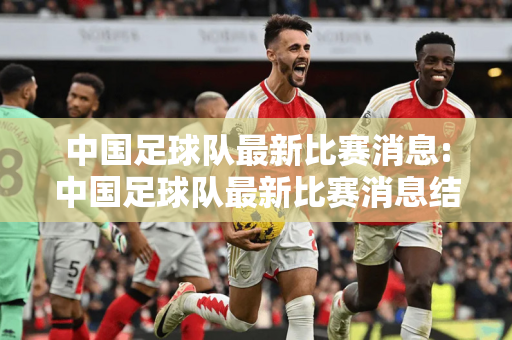 中国足球队最新比赛消息:中国足球队最新比赛消息结果