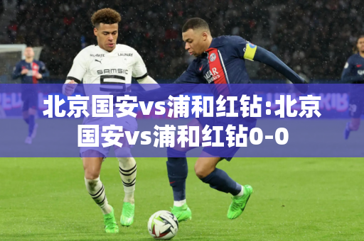 北京国安vs浦和红钻:北京国安vs浦和红钻0-0