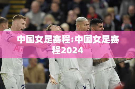 中国女足赛程:中国女足赛程2024