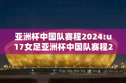 亚洲杯中国队赛程2024:u17女足亚洲杯中国队赛程2024