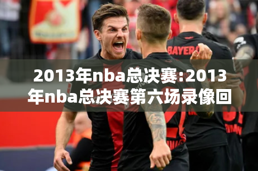 2013年nba总决赛:2013年nba总决赛第六场录像回放