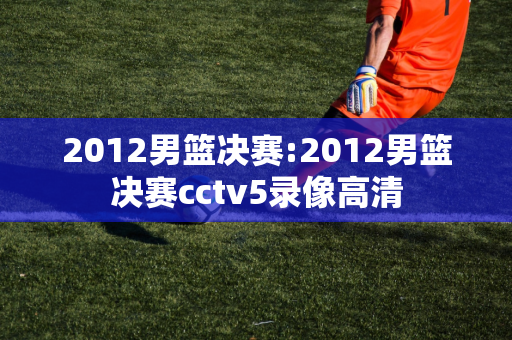 2012男篮决赛:2012男篮决赛cctv5录像高清