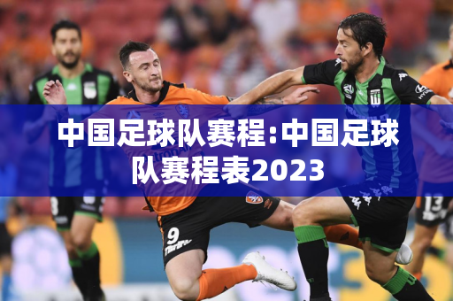 中国足球队赛程:中国足球队赛程表2023