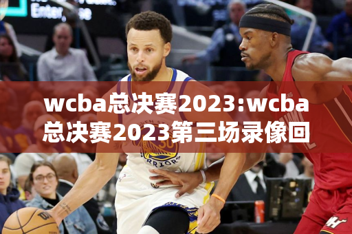 wcba总决赛2023:wcba总决赛2023第三场录像回放