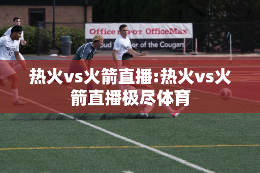 热火vs火箭直播:热火vs火箭直播极尽体育