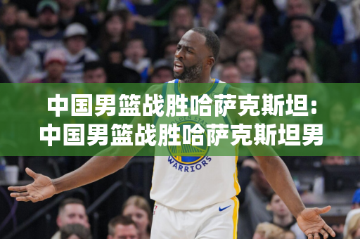 中国男篮战胜哈萨克斯坦:中国男篮战胜哈萨克斯坦男篮