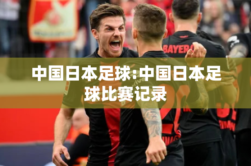 中国日本足球:中国日本足球比赛记录