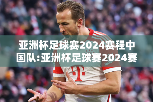 亚洲杯足球赛2024赛程中国队:亚洲杯足球赛2024赛程中国队比赛结果