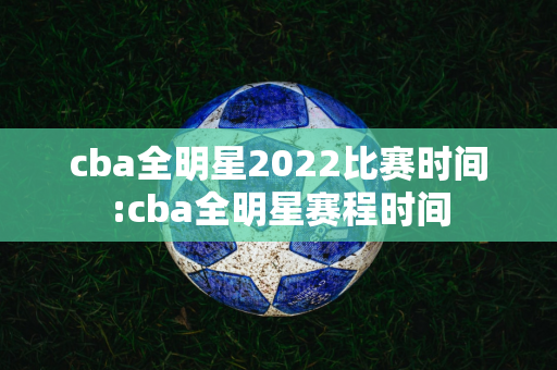 cba全明星2022比赛时间:cba全明星赛程时间
