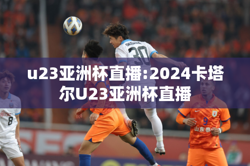 u23亚洲杯直播:2024卡塔尔U23亚洲杯直播