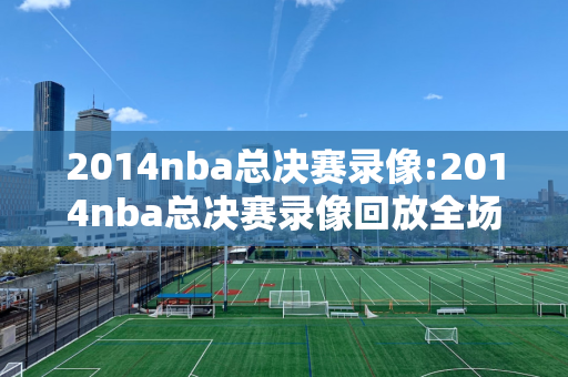 2014nba总决赛录像:2014nba总决赛录像回放全场视频