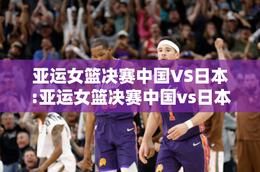 亚运女篮决赛中国VS日本:亚运女篮决赛中国vs日本直播