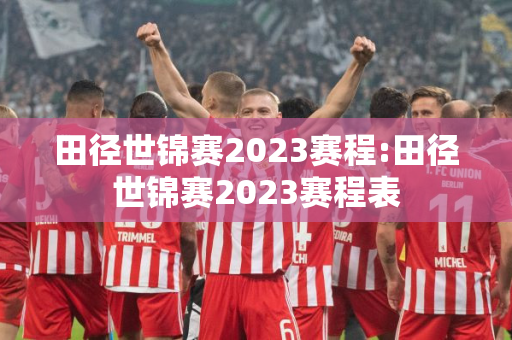 田径世锦赛2023赛程:田径世锦赛2023赛程表