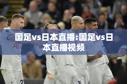 国足vs日本直播:国足vs日本直播视频