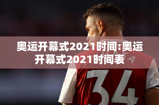 奥运开幕式2021时间:奥运开幕式2021时间表