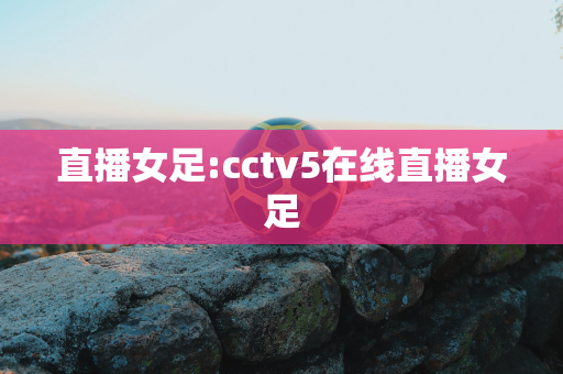 直播女足:cctv5在线直播女足