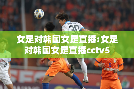 女足对韩国女足直播:女足对韩国女足直播cctv5
