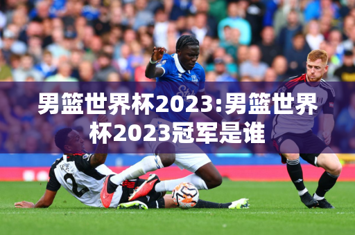 男篮世界杯2023:男篮世界杯2023冠军是谁