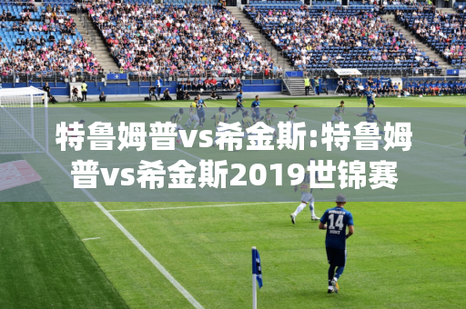 特鲁姆普vs希金斯:特鲁姆普vs希金斯2019世锦赛