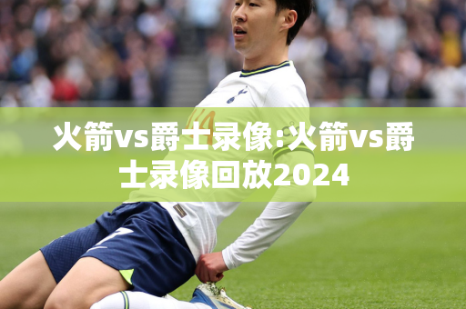 火箭vs爵士录像:火箭vs爵士录像回放2024